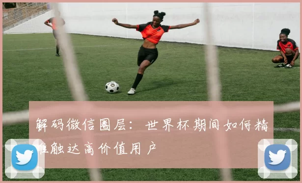 解码微信圈层：世界杯期间如何精准触达高价值用户