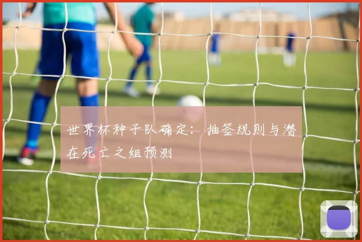 世界杯种子队确定:抽签规则与潜在死亡之组预测
