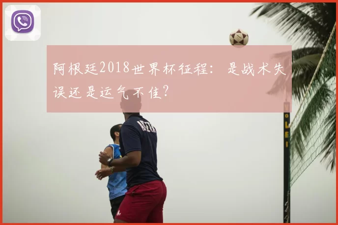 阿根廷2018世界杯征程:是战术失误还是运气不佳?