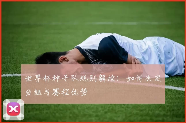 世界杯种子队规则解读：如何决定分组与赛程优势