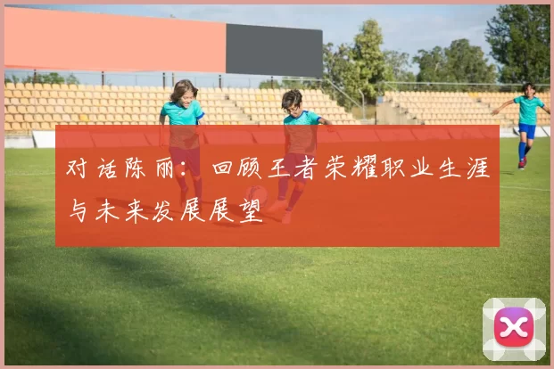 对话陈丽:回顾王者荣耀职业生涯与未来发展展望