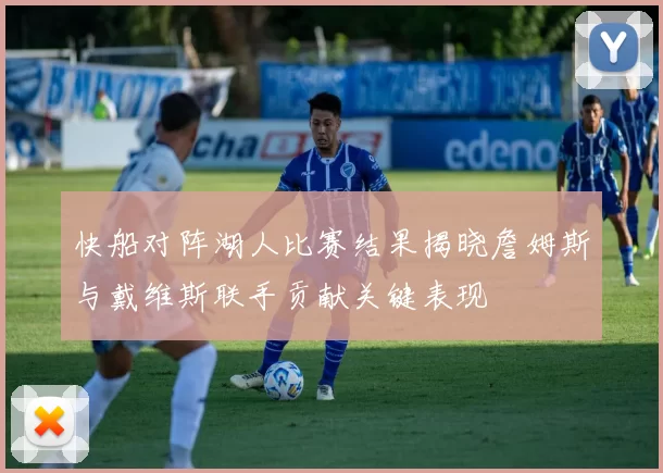 快船对阵湖人比赛结果揭晓詹姆斯与戴维斯联手贡献关键表现