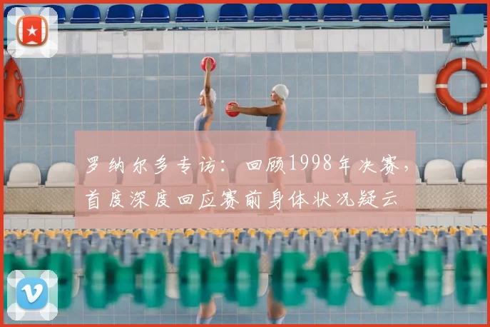 罗纳尔多专访:回顾1998年决赛,首度深度回应赛前身体状况疑云
