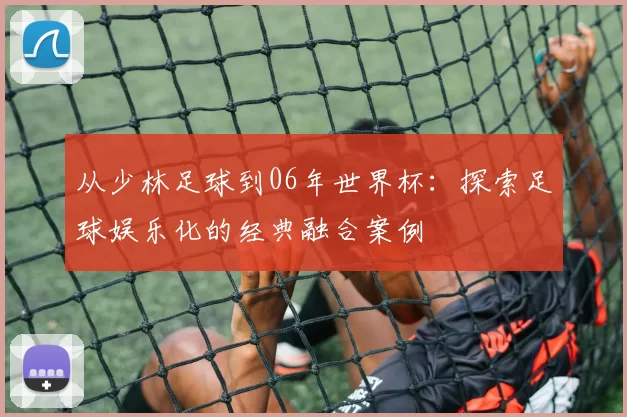 从少林足球到06年世界杯：探索足球娱乐化的经典融合案例