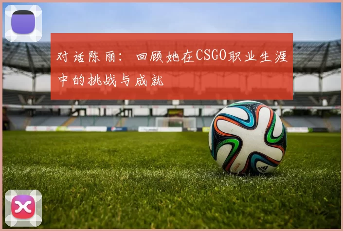 对话陈丽:回顾她在CSGO职业生涯中的挑战与成就