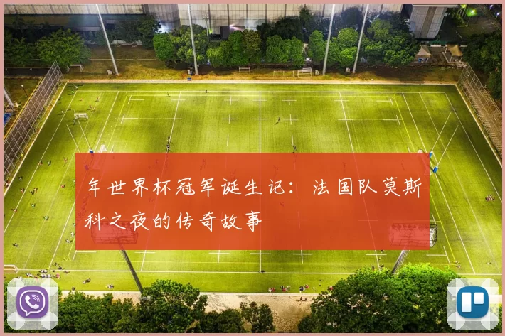 年世界杯冠军诞生记:法国队莫斯科之夜的传奇故事