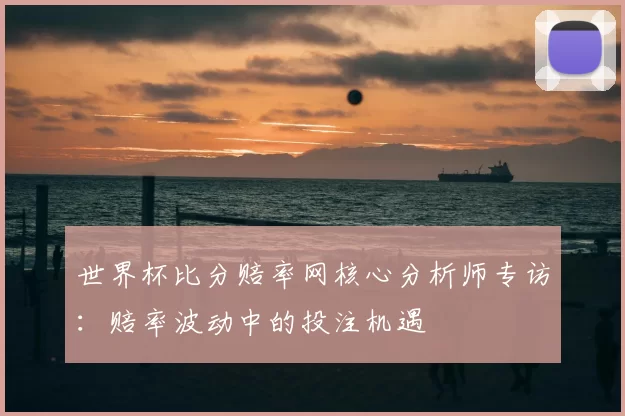 世界杯比分赔率网核心分析师专访:赔率波动中的投注机遇