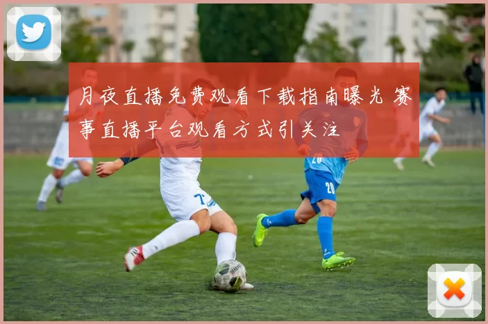 月夜直播免费观看下载指南曝光 赛事直播平台观看方式引关注