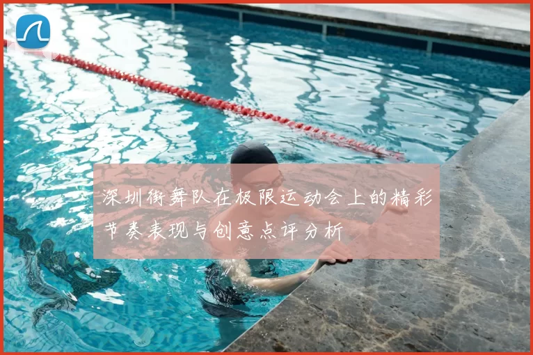 深圳街舞队在极限运动会上的精彩节奏表现与创意点评分析
