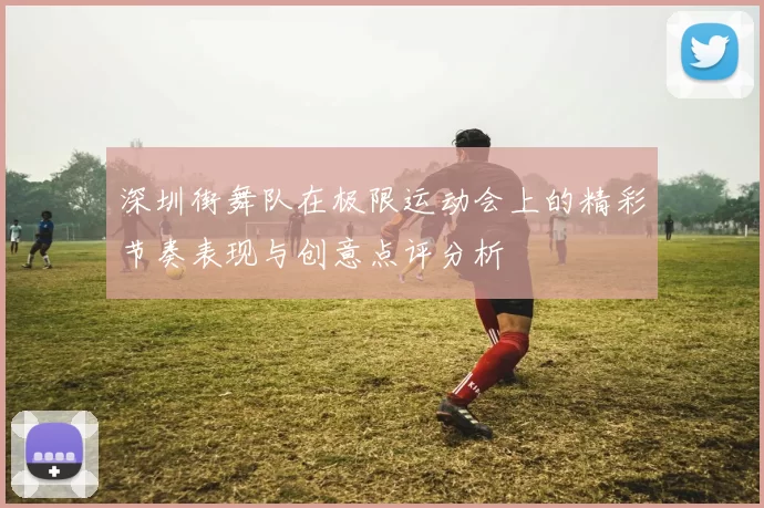 深圳街舞队在极限运动会上的精彩节奏表现与创意点评分析