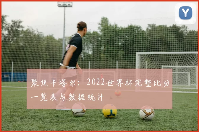 聚焦卡塔尔：2022世界杯完整比分一览表与数据统计