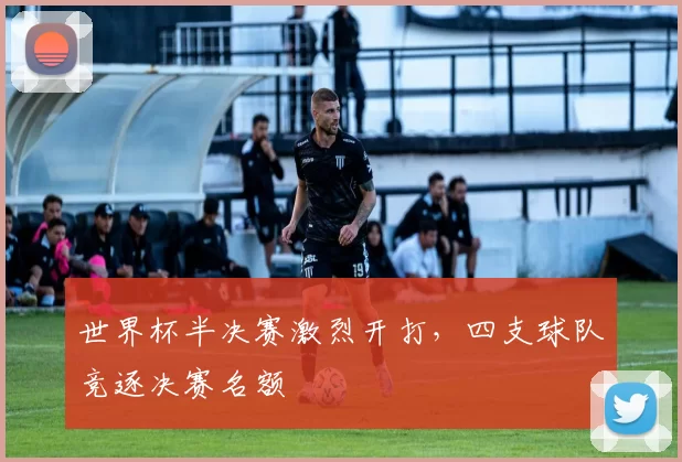 世界杯半决赛激烈开打，四支球队竞逐决赛名额
