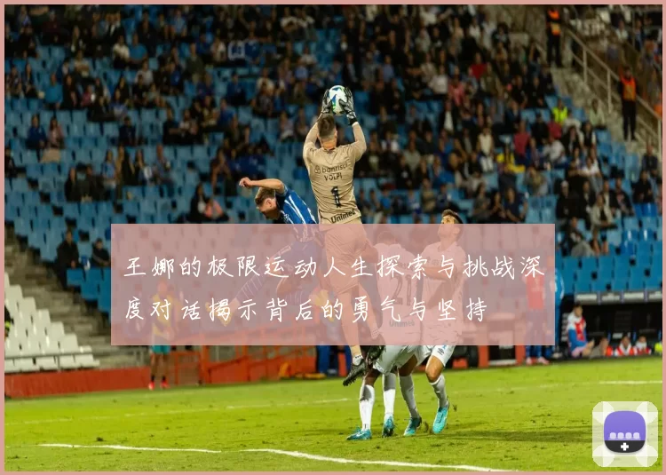 王娜的极限运动人生探索与挑战深度对话揭示背后的勇气与坚持