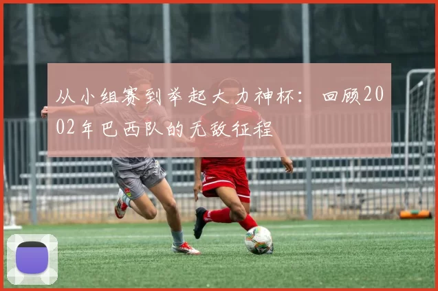 从小组赛到举起大力神杯：回顾2002年巴西队的无敌征程