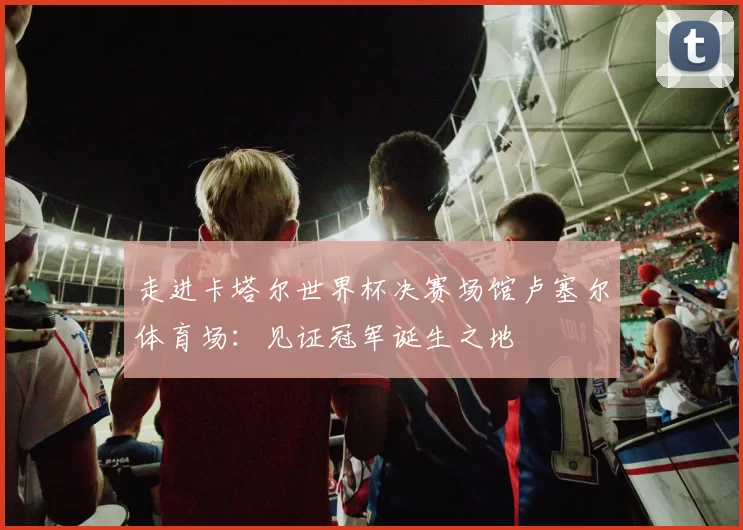 走进卡塔尔世界杯决赛场馆卢塞尔体育场：见证冠军诞生之地