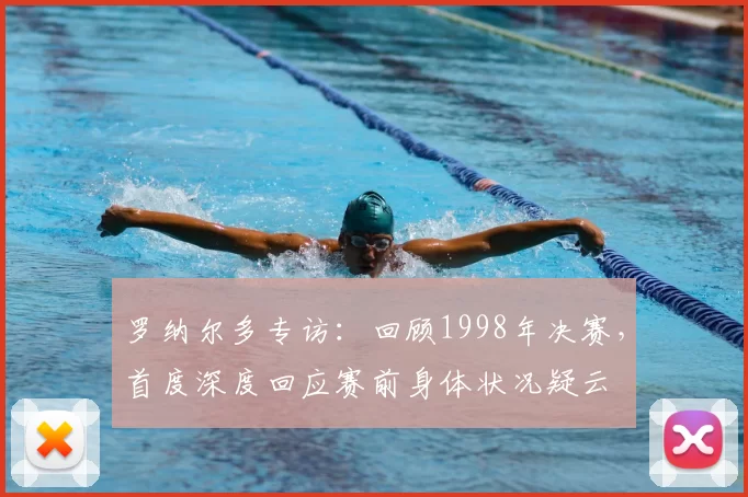 罗纳尔多专访：回顾1998年决赛，首度深度回应赛前身体状况疑云