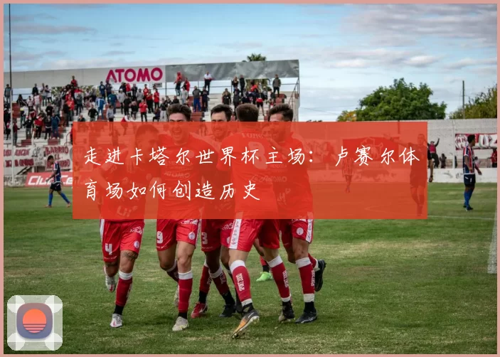 走进卡塔尔世界杯主场：卢赛尔体育场如何创造历史
