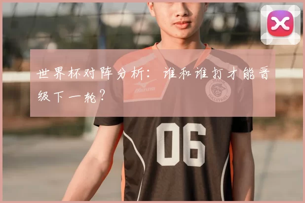 世界杯对阵分析：谁和谁打才能晋级下一轮？