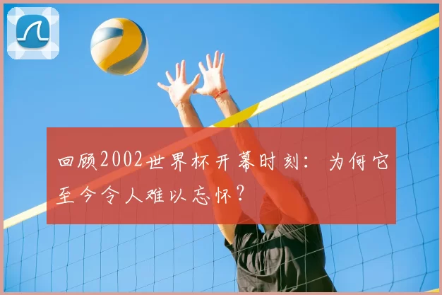 回顾2002世界杯开幕时刻:为何它至今令人难以忘怀?