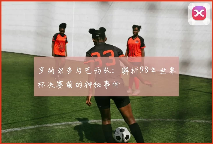 罗纳尔多与巴西队：解析98年世界杯决赛前的神秘事件