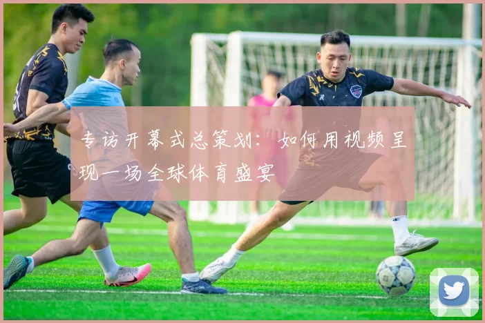 专访开幕式总策划：如何用视频呈现一场全球体育盛宴