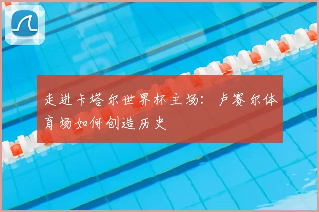 走进卡塔尔世界杯主场:卢赛尔体育场如何创造历史