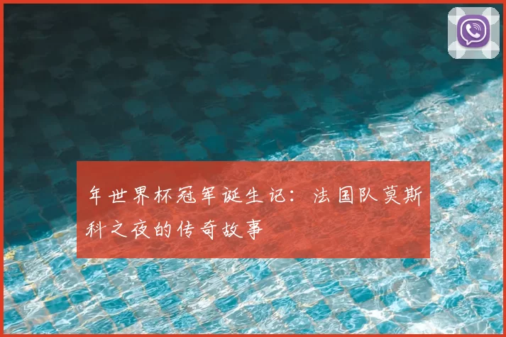 年世界杯冠军诞生记：法国队莫斯科之夜的传奇故事