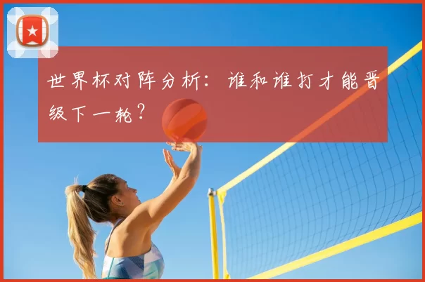 世界杯对阵分析：谁和谁打才能晋级下一轮？