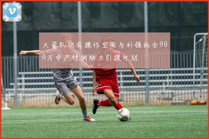 火箭队仍有操作空间与补强机会900万中产特例助力引援计划