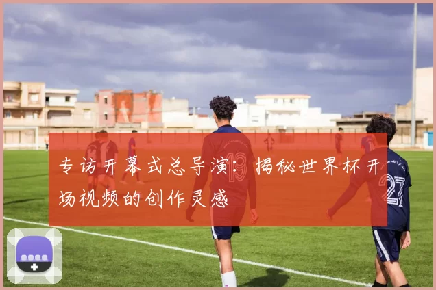 专访开幕式总导演：揭秘世界杯开场视频的创作灵感