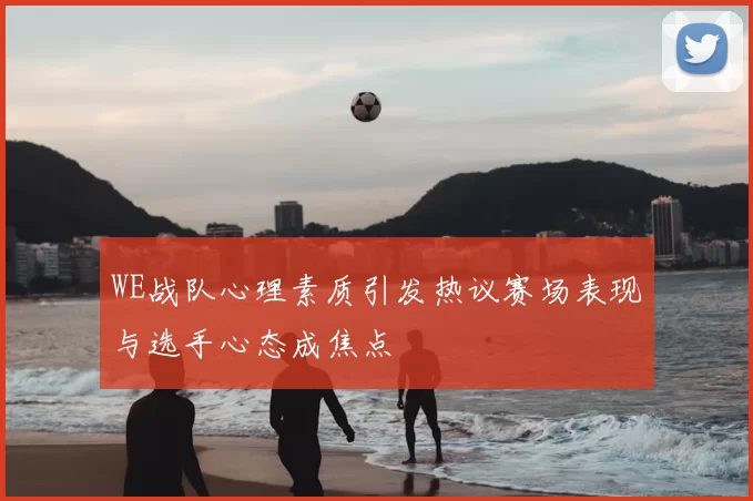 WE战队心理素质引发热议赛场表现与选手心态成焦点